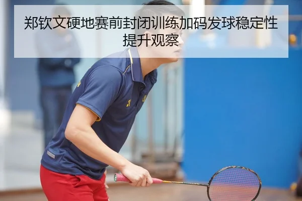 郑钦文硬地赛前封闭训练加码发球稳定性提升观察（Kaiyun）